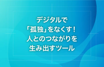 デジタルで「孤独」をなくす！人とのつながりを生み出すツール