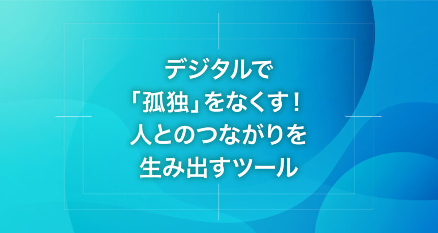 デジタルで「孤独」をなくす！人とのつながりを生み出すツール