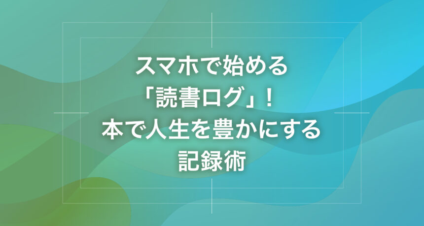 スマホで始める「読書ログ」！本で人生を豊かにする記録術