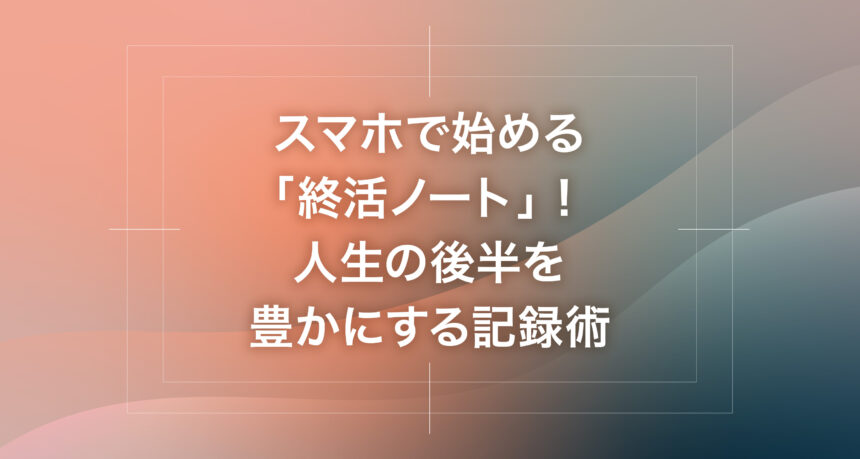 スマホで始める「終活ノート」！人生の後半を豊かにする記録術