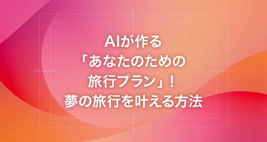 AIが作る「あなたのための旅行プラン」！夢の旅行を叶える方法