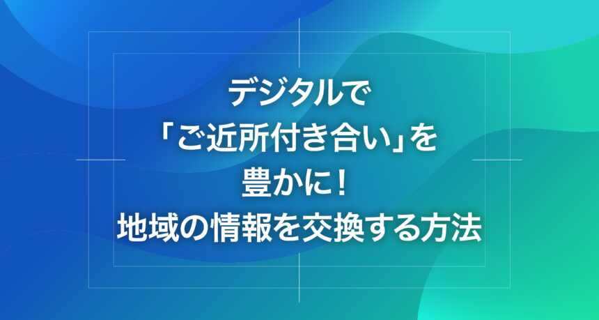 デジタルで「ご近所付き合い」を豊かに！地域の情報を交換する方法