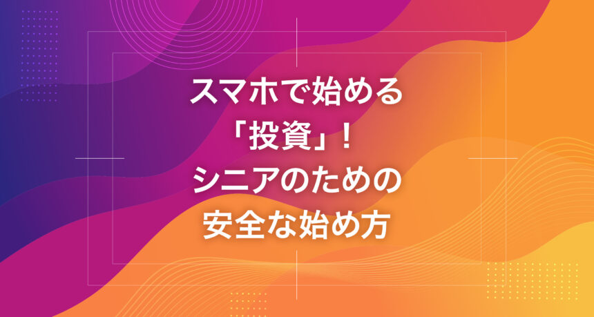 スマホで始める「投資」！シニアのための安全な始め方