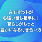 AIロボットが心強い話し相手に！暮らしがもっと豊かになる付き合い方