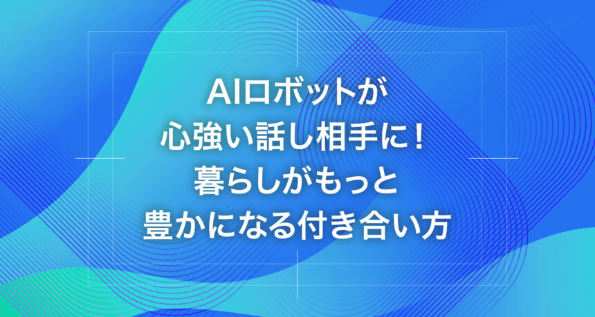 AIロボットが心強い話し相手に！暮らしがもっと豊かになる付き合い方