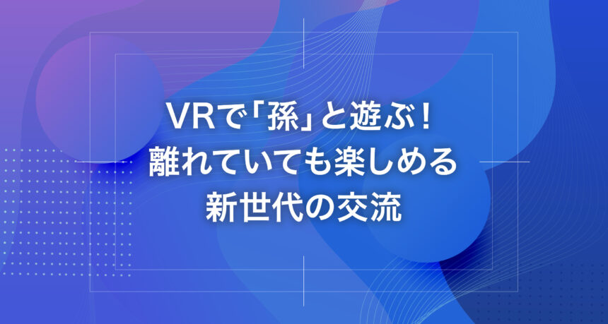 VRで「孫」と遊ぶ！離れていても楽しめる新世代の交流