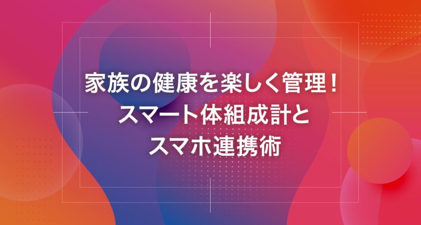 家族の健康を楽しく管理！スマート体組成計とスマホ連携術