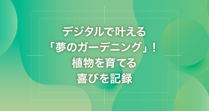 デジタルで叶える「夢のガーデニング」！植物を育てる喜びを記録