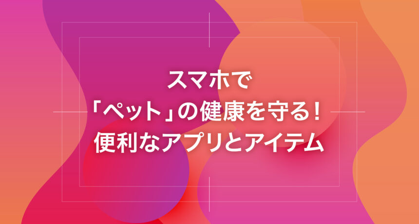スマホで「ペット」の健康を守る！便利なアプリとアイテム