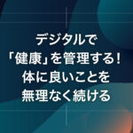 デジタルで「健康」を管理する！体に良いことを無理なく続ける