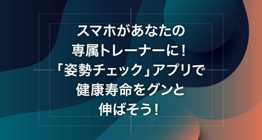 スマホがあなたの専属トレーナーに！「姿勢チェック」アプリで健康寿命をグンと伸ばそう！