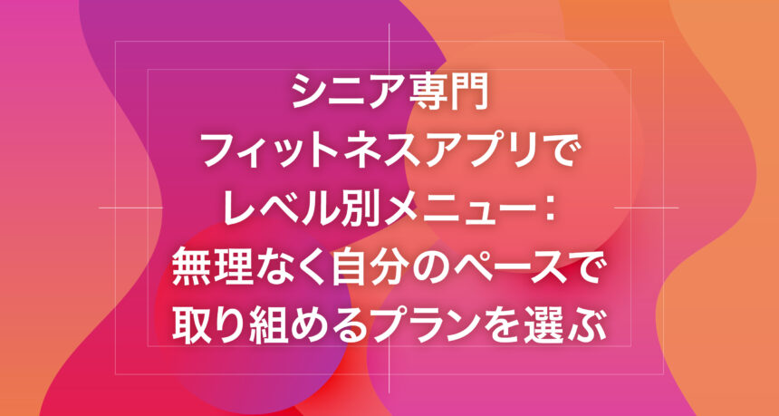 シニア専門フィットネスアプリでレベル別メニュー：無理なく自分のペースで取り組めるプランを選ぶ