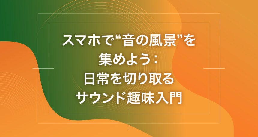 スマホで“音の風景”を集めよう：日常を切り取るサウンド趣味入門