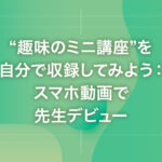 “趣味のミニ講座”を自分で収録してみよう：スマホ動画で先生デビュー