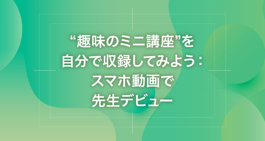 “趣味のミニ講座”を自分で収録してみよう：スマホ動画で先生デビュー