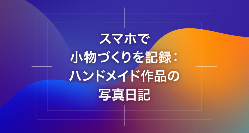 スマホで小物づくりを記録：ハンドメイド作品の写真日記