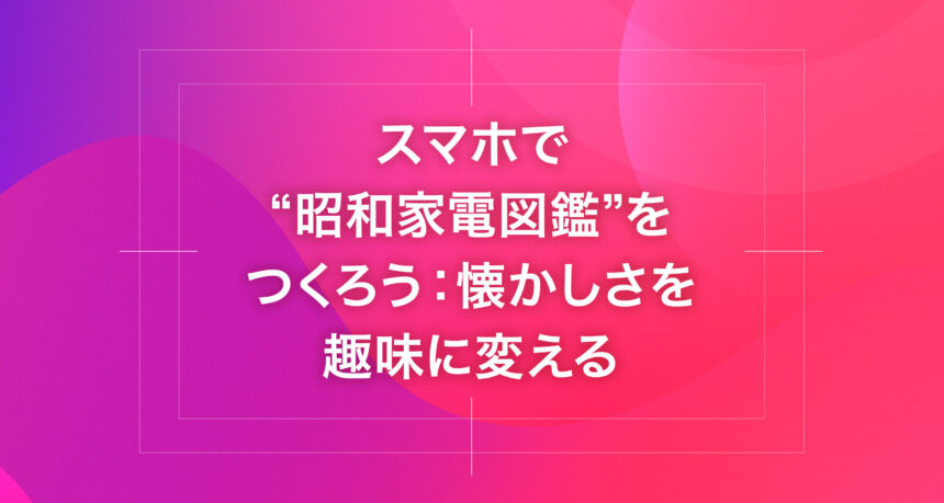 スマホで“昭和家電図鑑”をつくろう：懐かしさを趣味に変える