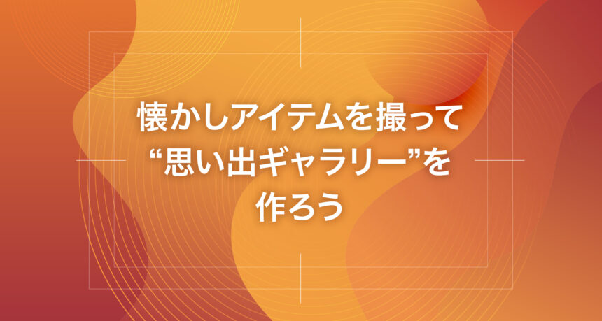 懐かしアイテムを撮って“思い出ギャラリー”を作ろう