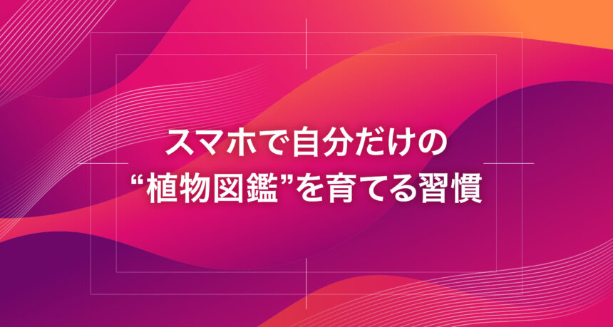 スマホで自分だけの“植物図鑑”を育てる習慣