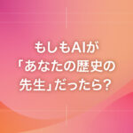 もしもAIが「あなたの歴史の先生」だったら？