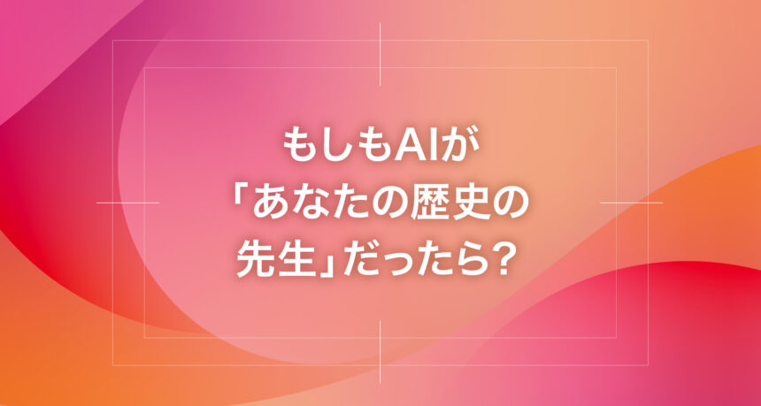 もしもAIが「あなたの歴史の先生」だったら？