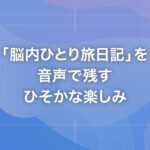 「脳内ひとり旅日記」を音声で残すひそかな楽しみ