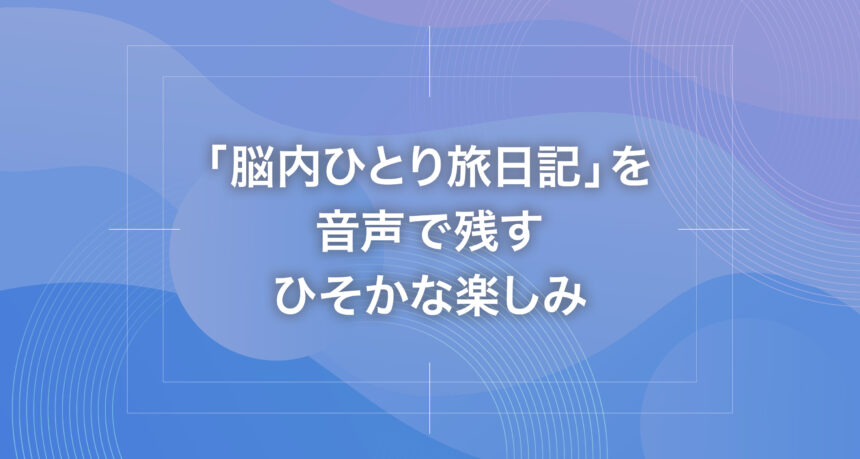 「脳内ひとり旅日記」を音声で残すひそかな楽しみ