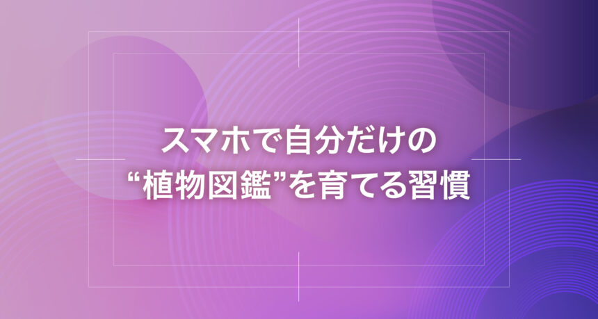 スマホで自分だけの“植物図鑑”を育てる習慣