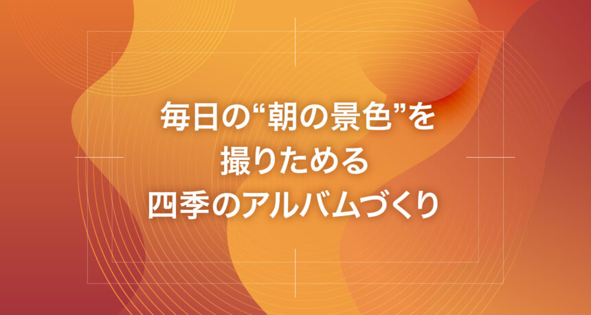 毎日の“朝の景色”を撮りためる四季のアルバムづくり