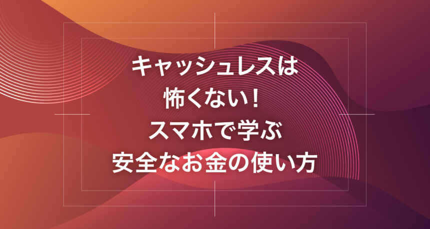 キャッシュレスは怖くない！スマホで学ぶ安全なお金の使い方