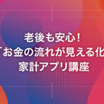 老後も安心！「お金の流れが見える化」家計アプリ講座