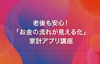 老後も安心！「お金の流れが見える化」家計アプリ講座