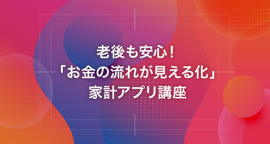 老後も安心！「お金の流れが見える化」家計アプリ講座