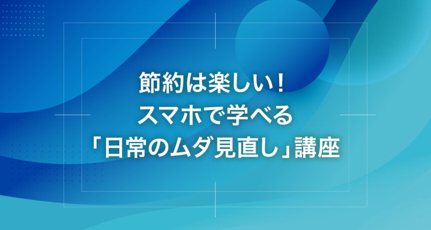 節約は楽しい！スマホで学べる「日常のムダ見直し」講座