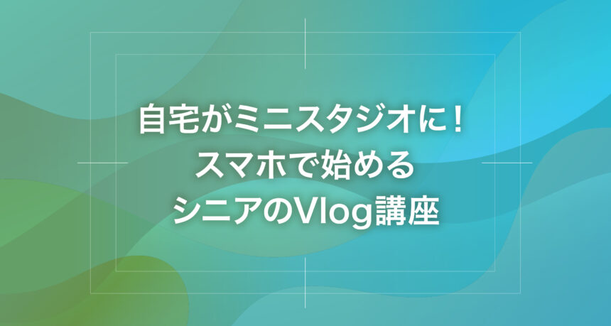 自宅がミニスタジオに！スマホで始めるシニアのVlog講座