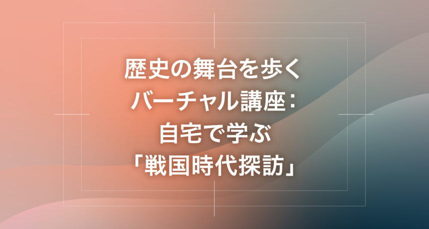 歴史の舞台を歩くバーチャル講座：自宅で学ぶ「戦国時代探訪」