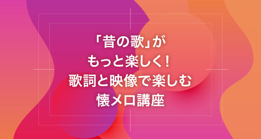「昔の歌」がもっと楽しく！歌詞と映像で楽しむ懐メロ講座