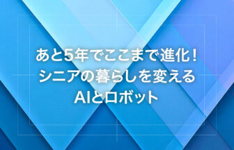 あと5年でここまで進化！シニアの暮らしを変えるAIとロボット