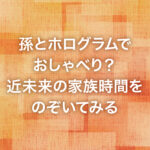孫とホログラムでおしゃべり？近未来の家族時間をのぞいてみる