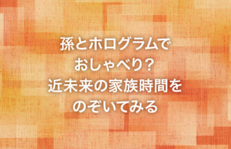 孫とホログラムでおしゃべり？近未来の家族時間をのぞいてみる