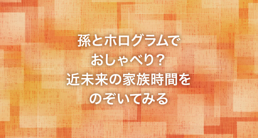 孫とホログラムでおしゃべり？近未来の家族時間をのぞいてみる