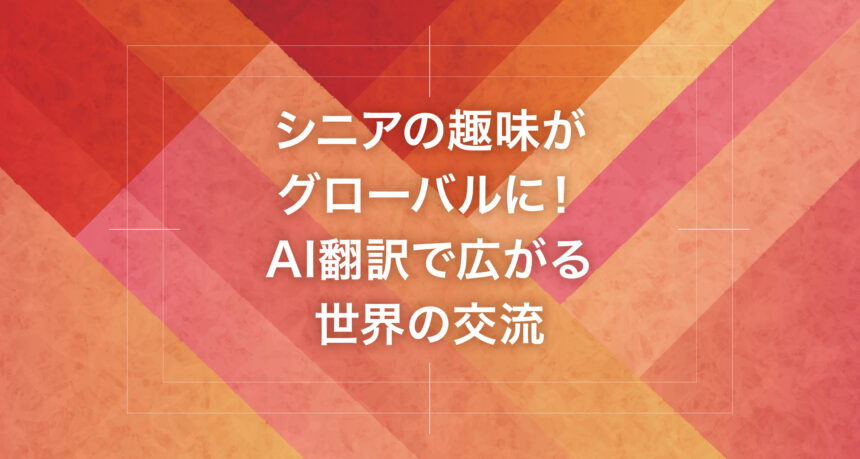 シニアの趣味がグローバルに！AI翻訳で広がる世界の交流