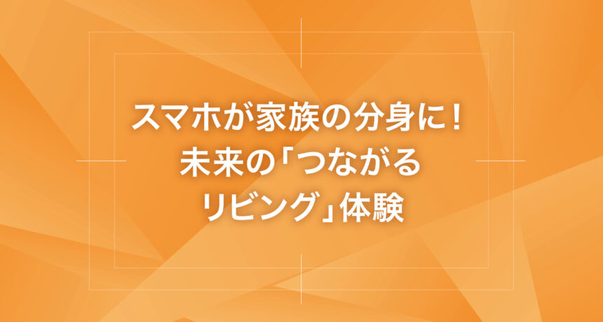 スマホが家族の分身に！未来の「つながるリビング」体験