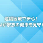 遠隔医療で安心！AIが家族の健康を見守る