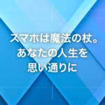スマホは魔法の杖。あなたの人生を思い通りに