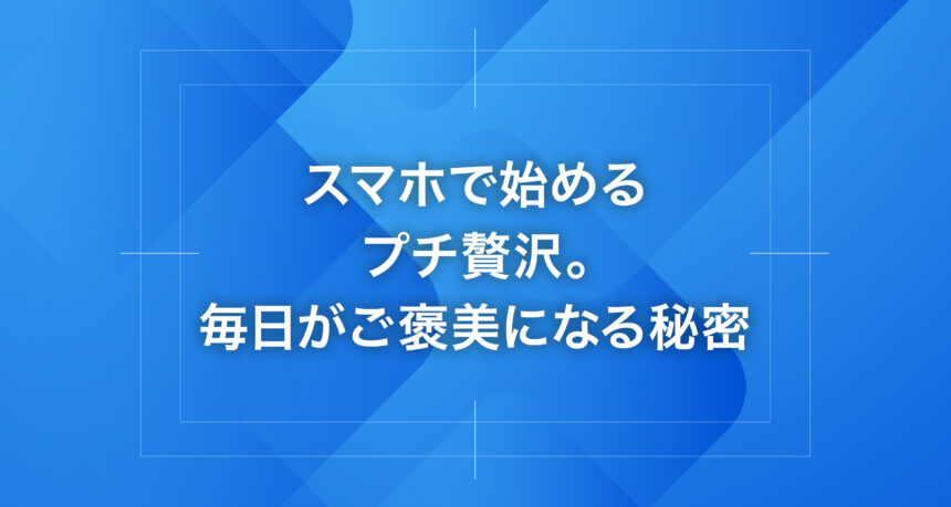 スマホで始めるプチ贅沢。毎日がご褒美になる秘密