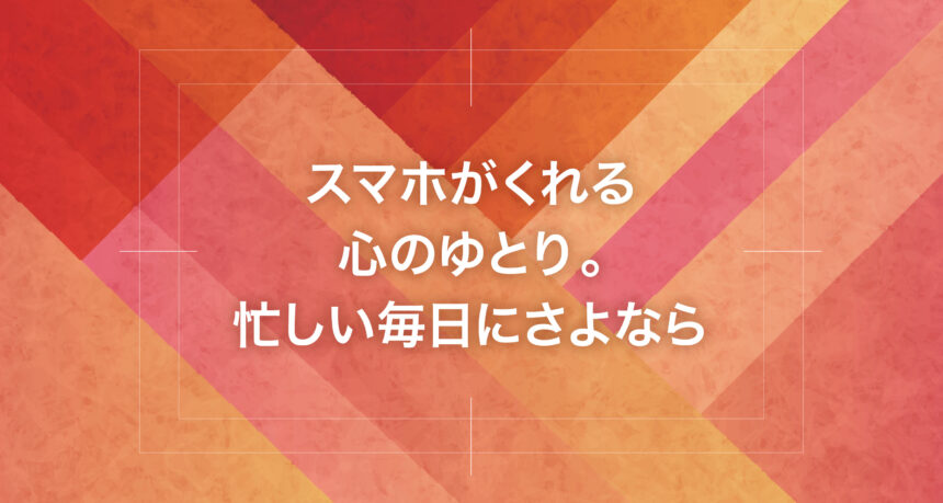 スマホがくれる心のゆとり。忙しい毎日にさよなら