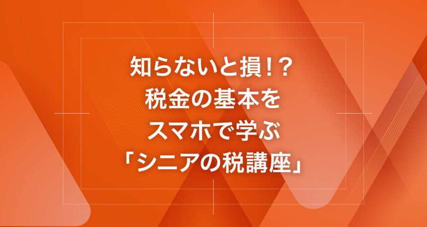 知らないと損！？税金の基本をスマホで学ぶ「シニアの税講座」