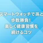 スマートウォッチで孫と歩数勝負！楽しく健康習慣を続けるコツ