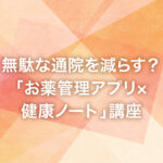 無駄な通院を減らす？「お薬管理アプリ×健康ノート」講座